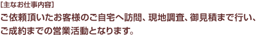 [主なお仕事内容]ご依頼頂いたお客様のご自宅へ訪問、現地調査、お見積りまで行い、ご成約までの営業活動となります。 